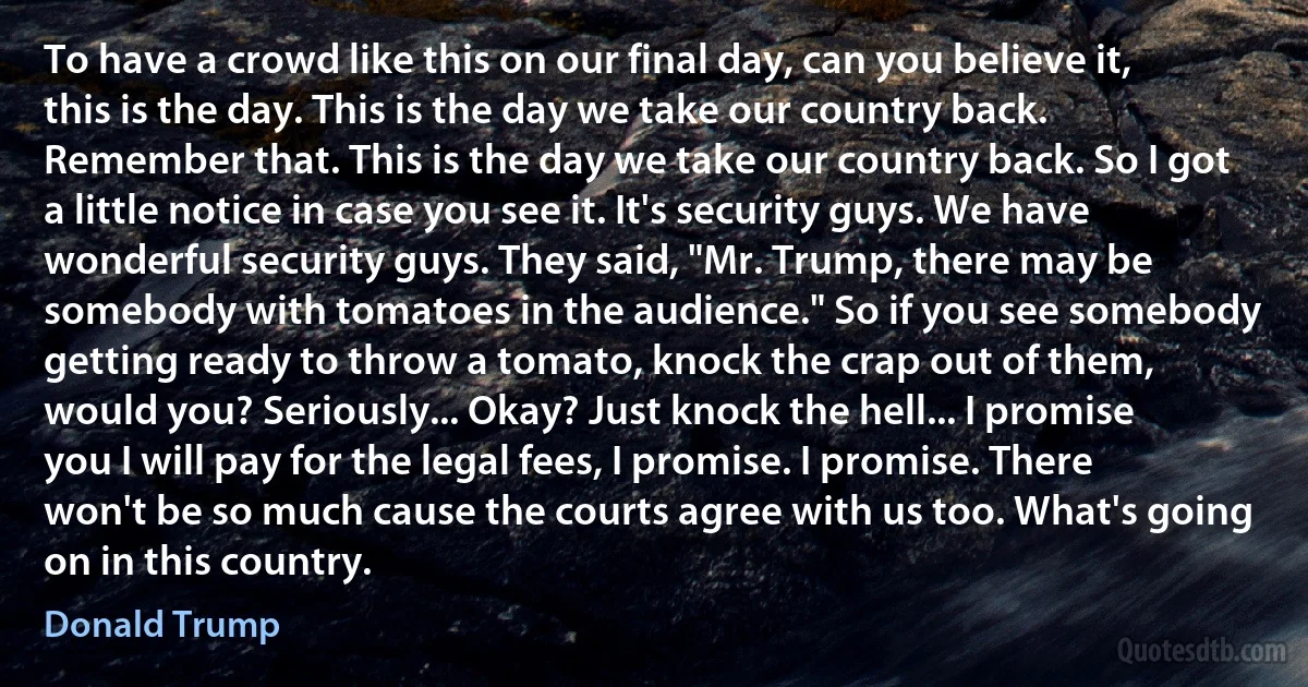 To have a crowd like this on our final day, can you believe it, this is the day. This is the day we take our country back. Remember that. This is the day we take our country back. So I got a little notice in case you see it. It's security guys. We have wonderful security guys. They said, "Mr. Trump, there may be somebody with tomatoes in the audience." So if you see somebody getting ready to throw a tomato, knock the crap out of them, would you? Seriously... Okay? Just knock the hell... I promise you I will pay for the legal fees, I promise. I promise. There won't be so much cause the courts agree with us too. What's going on in this country. (Donald Trump)