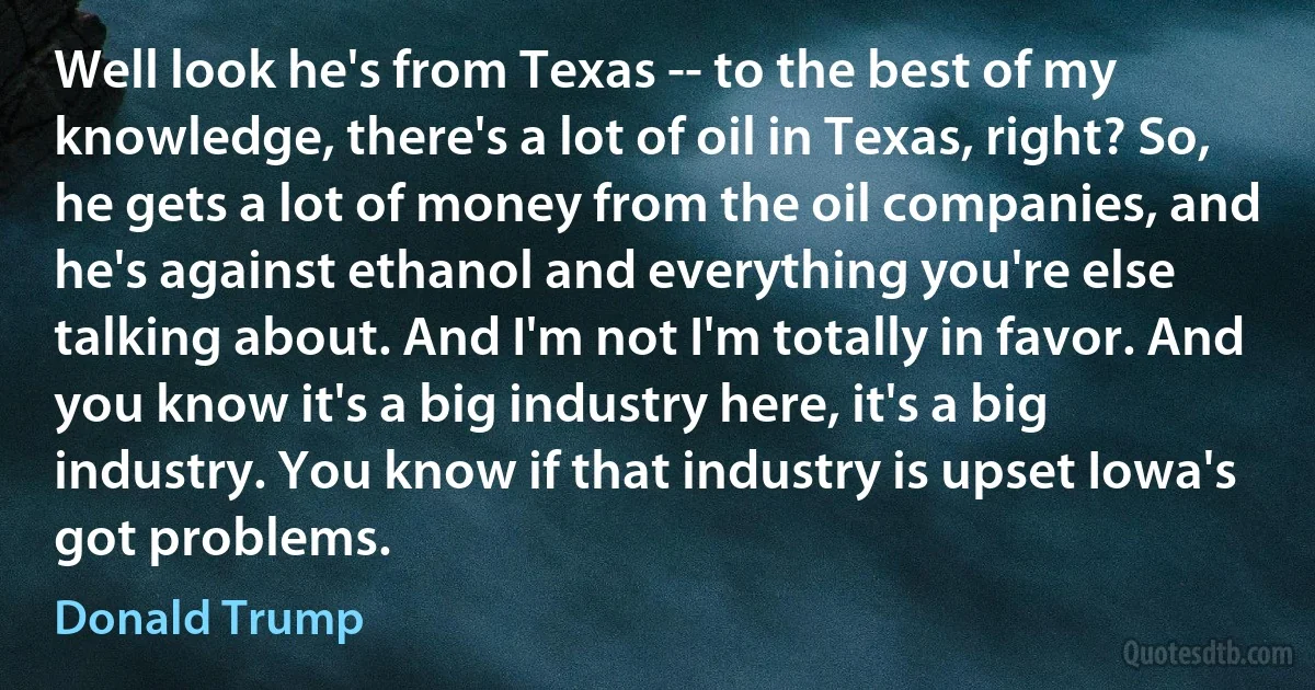 Well look he's from Texas -- to the best of my knowledge, there's a lot of oil in Texas, right? So, he gets a lot of money from the oil companies, and he's against ethanol and everything you're else talking about. And I'm not I'm totally in favor. And you know it's a big industry here, it's a big industry. You know if that industry is upset Iowa's got problems. (Donald Trump)