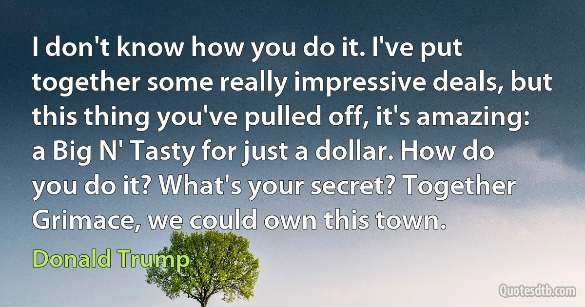 I don't know how you do it. I've put together some really impressive deals, but this thing you've pulled off, it's amazing: a Big N' Tasty for just a dollar. How do you do it? What's your secret? Together Grimace, we could own this town. (Donald Trump)