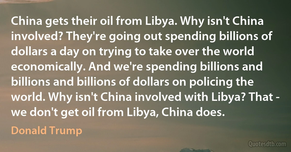 China gets their oil from Libya. Why isn't China involved? They're going out spending billions of dollars a day on trying to take over the world economically. And we're spending billions and billions and billions of dollars on policing the world. Why isn't China involved with Libya? That - we don't get oil from Libya, China does. (Donald Trump)