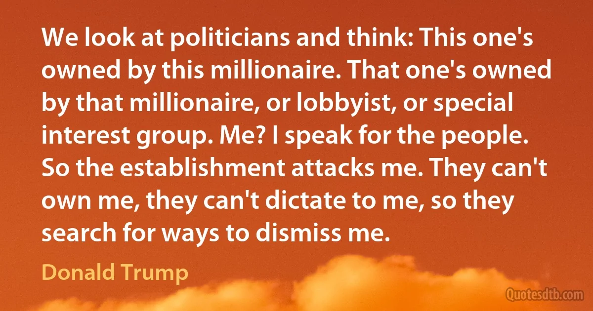 We look at politicians and think: This one's owned by this millionaire. That one's owned by that millionaire, or lobbyist, or special interest group. Me? I speak for the people. So the establishment attacks me. They can't own me, they can't dictate to me, so they search for ways to dismiss me. (Donald Trump)