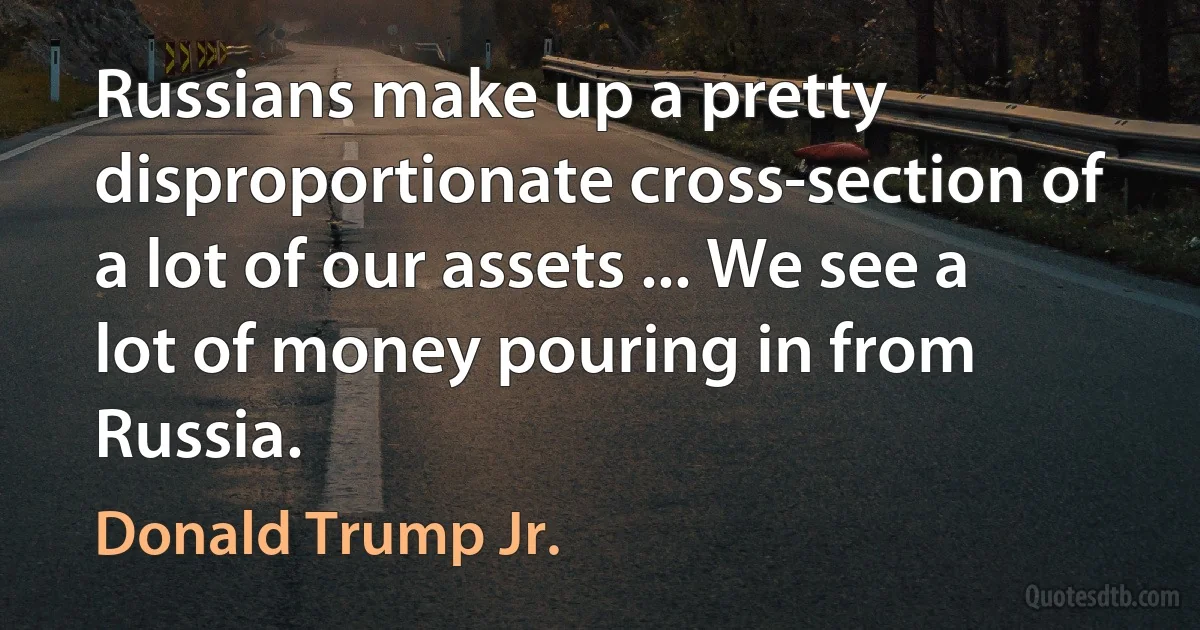 Russians make up a pretty disproportionate cross-section of a lot of our assets ... We see a lot of money pouring in from Russia. (Donald Trump Jr.)