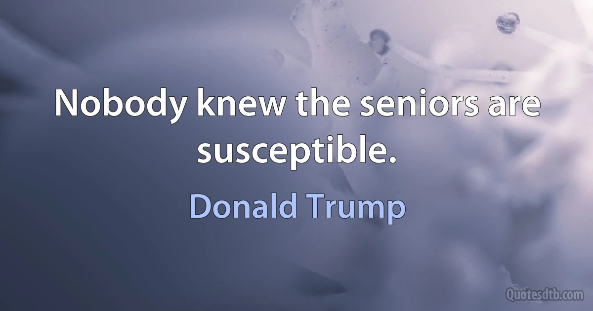 Nobody knew the seniors are susceptible. (Donald Trump)