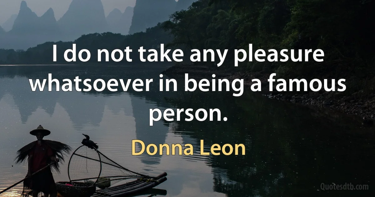 I do not take any pleasure whatsoever in being a famous person. (Donna Leon)