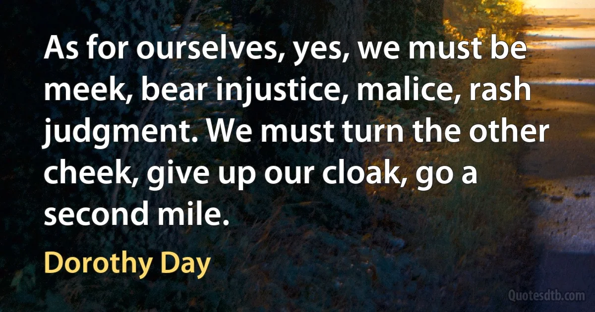 As for ourselves, yes, we must be meek, bear injustice, malice, rash judgment. We must turn the other cheek, give up our cloak, go a second mile. (Dorothy Day)