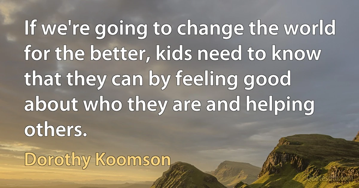 If we're going to change the world for the better, kids need to know that they can by feeling good about who they are and helping others. (Dorothy Koomson)