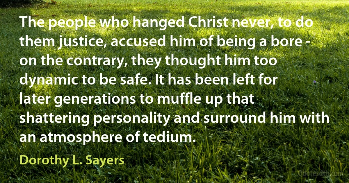 The people who hanged Christ never, to do them justice, accused him of being a bore - on the contrary, they thought him too dynamic to be safe. It has been left for later generations to muffle up that shattering personality and surround him with an atmosphere of tedium. (Dorothy L. Sayers)