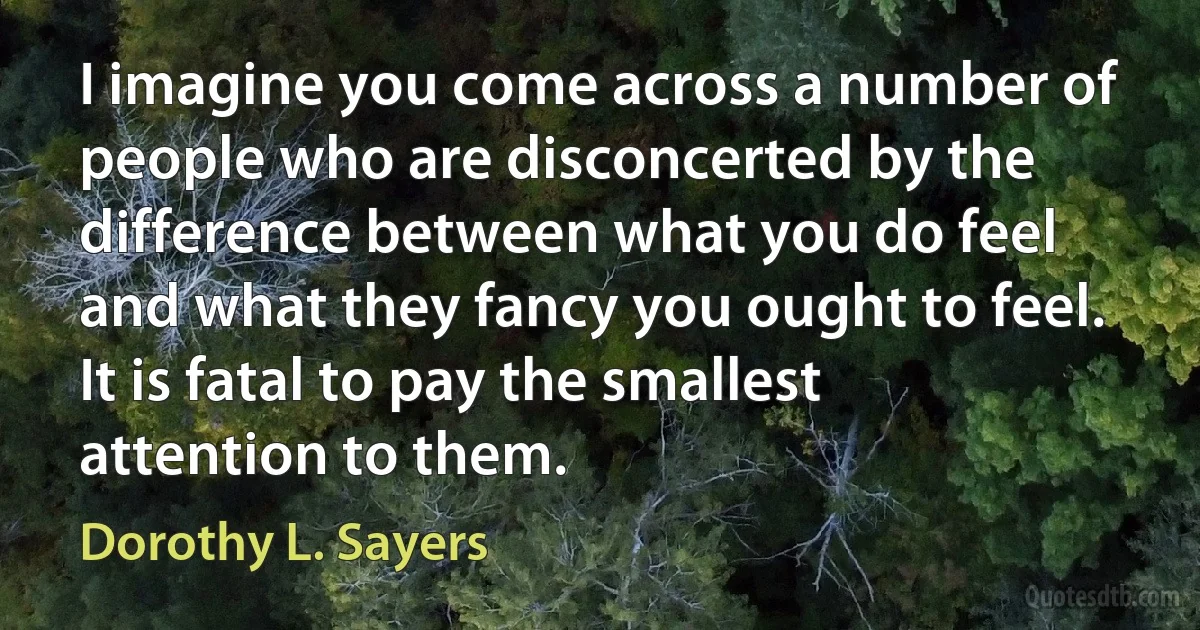 I imagine you come across a number of people who are disconcerted by the difference between what you do feel and what they fancy you ought to feel. It is fatal to pay the smallest attention to them. (Dorothy L. Sayers)