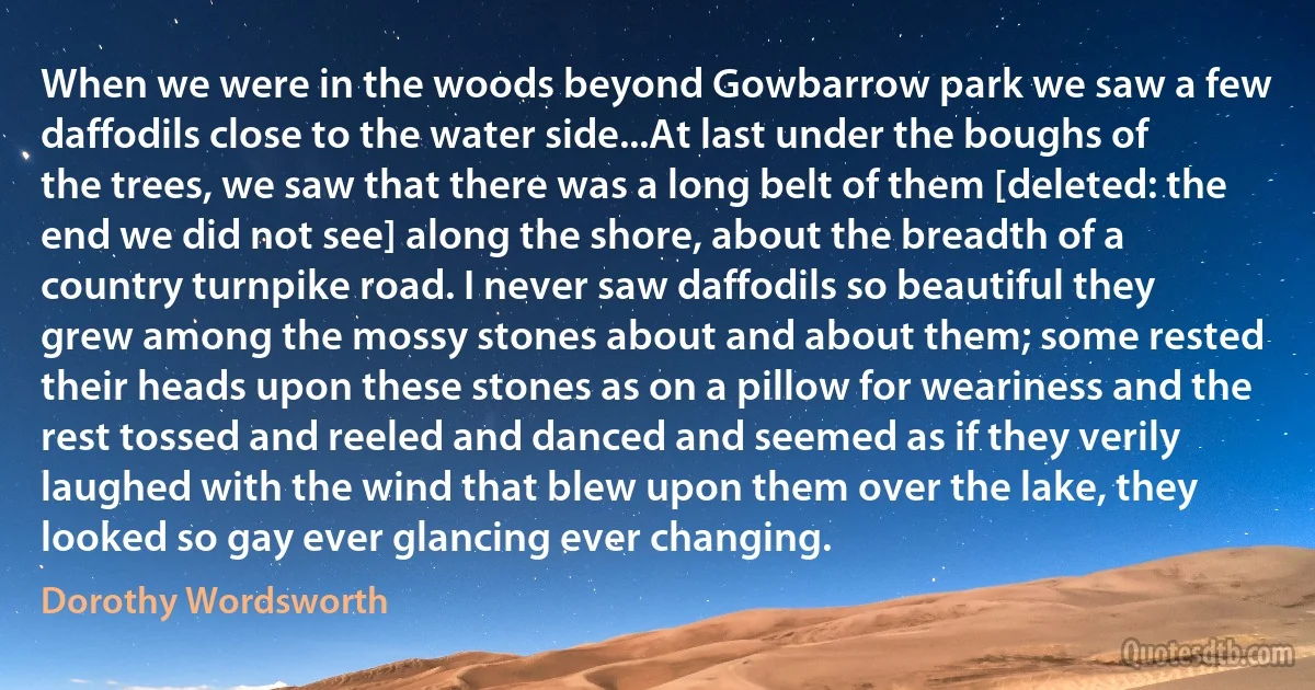 When we were in the woods beyond Gowbarrow park we saw a few daffodils close to the water side...At last under the boughs of the trees, we saw that there was a long belt of them [deleted: the end we did not see] along the shore, about the breadth of a country turnpike road. I never saw daffodils so beautiful they grew among the mossy stones about and about them; some rested their heads upon these stones as on a pillow for weariness and the rest tossed and reeled and danced and seemed as if they verily laughed with the wind that blew upon them over the lake, they looked so gay ever glancing ever changing. (Dorothy Wordsworth)