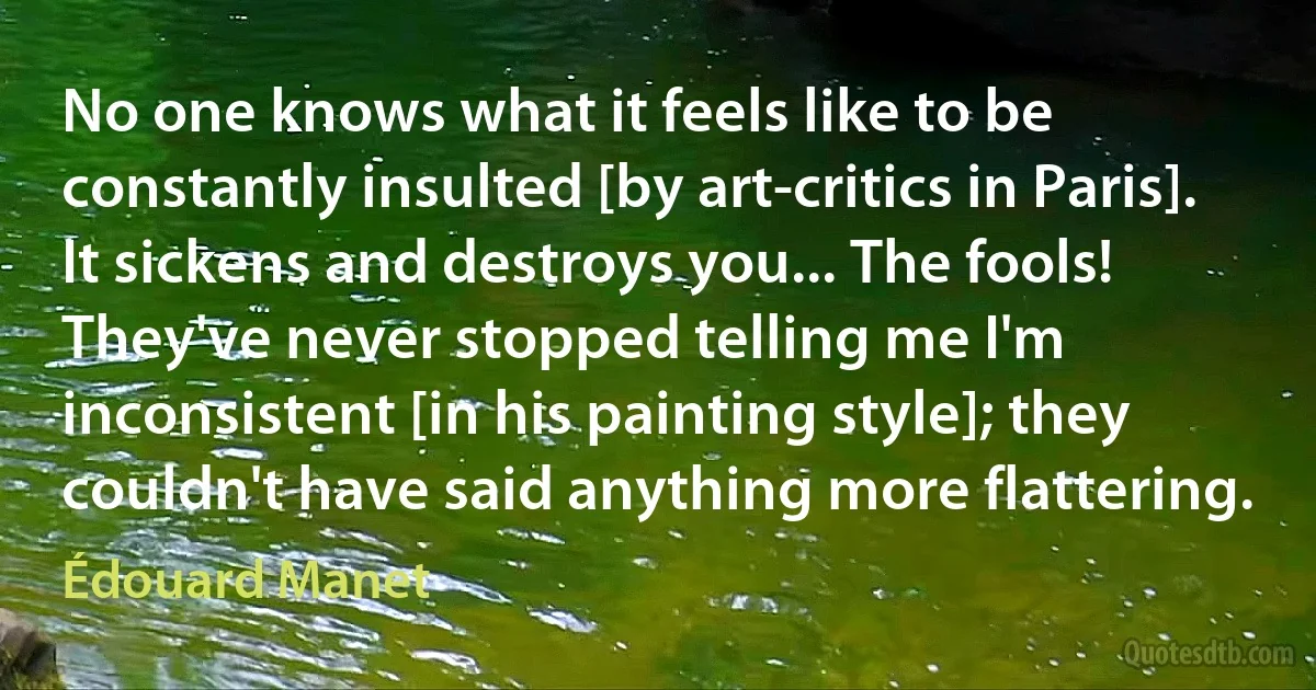 No one knows what it feels like to be constantly insulted [by art-critics in Paris]. It sickens and destroys you... The fools! They've never stopped telling me I'm inconsistent [in his painting style]; they couldn't have said anything more flattering. (Édouard Manet)