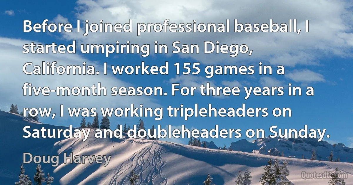 Before I joined professional baseball, I started umpiring in San Diego, California. I worked 155 games in a five-month season. For three years in a row, I was working tripleheaders on Saturday and doubleheaders on Sunday. (Doug Harvey)