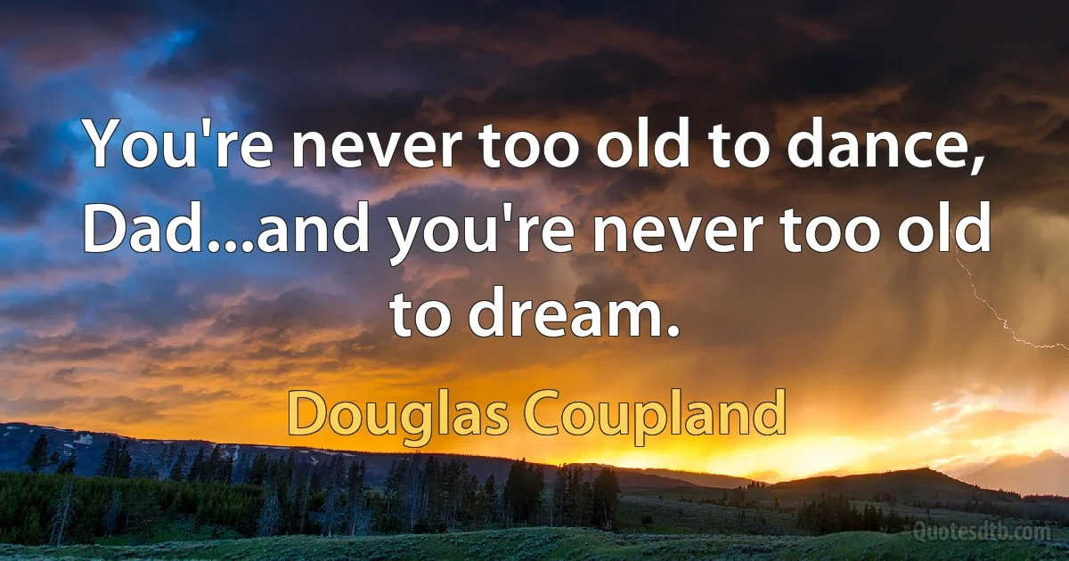 You're never too old to dance, Dad...and you're never too old to dream. (Douglas Coupland)