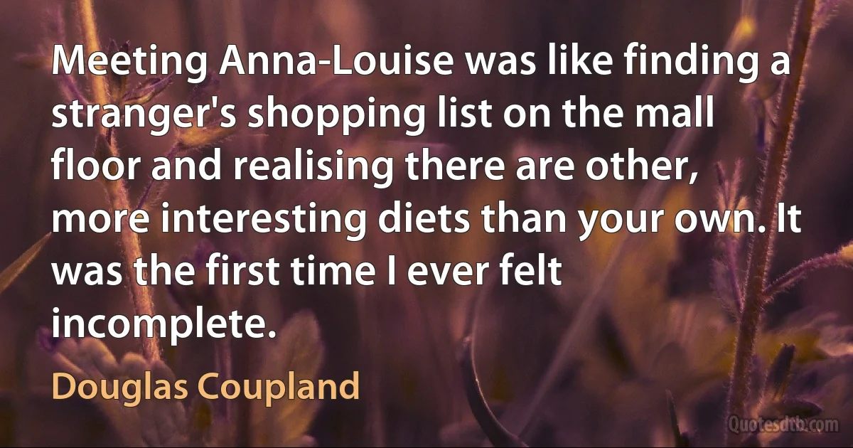 Meeting Anna-Louise was like finding a stranger's shopping list on the mall floor and realising there are other, more interesting diets than your own. It was the first time I ever felt incomplete. (Douglas Coupland)