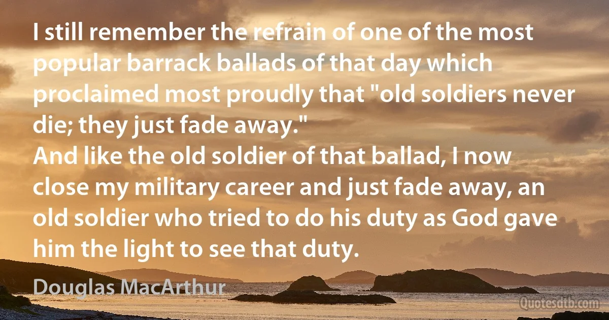 I still remember the refrain of one of the most popular barrack ballads of that day which proclaimed most proudly that "old soldiers never die; they just fade away."
And like the old soldier of that ballad, I now close my military career and just fade away, an old soldier who tried to do his duty as God gave him the light to see that duty. (Douglas MacArthur)