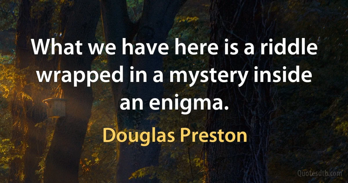 What we have here is a riddle wrapped in a mystery inside an enigma. (Douglas Preston)