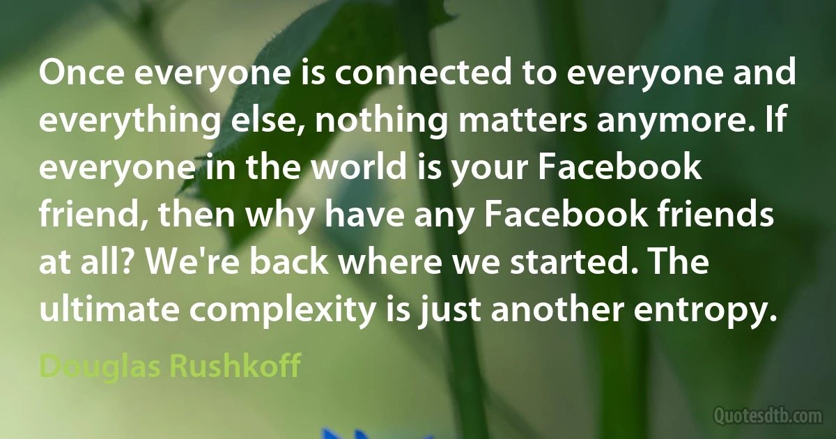 Once everyone is connected to everyone and everything else, nothing matters anymore. If everyone in the world is your Facebook friend, then why have any Facebook friends at all? We're back where we started. The ultimate complexity is just another entropy. (Douglas Rushkoff)