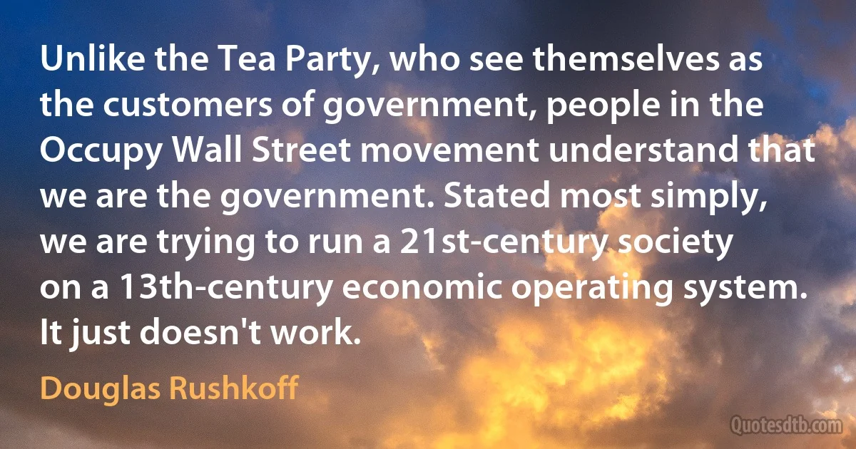 Unlike the Tea Party, who see themselves as the customers of government, people in the Occupy Wall Street movement understand that we are the government. Stated most simply, we are trying to run a 21st-century society on a 13th-century economic operating system. It just doesn't work. (Douglas Rushkoff)