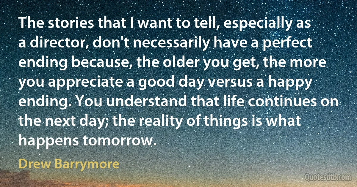 The stories that I want to tell, especially as a director, don't necessarily have a perfect ending because, the older you get, the more you appreciate a good day versus a happy ending. You understand that life continues on the next day; the reality of things is what happens tomorrow. (Drew Barrymore)