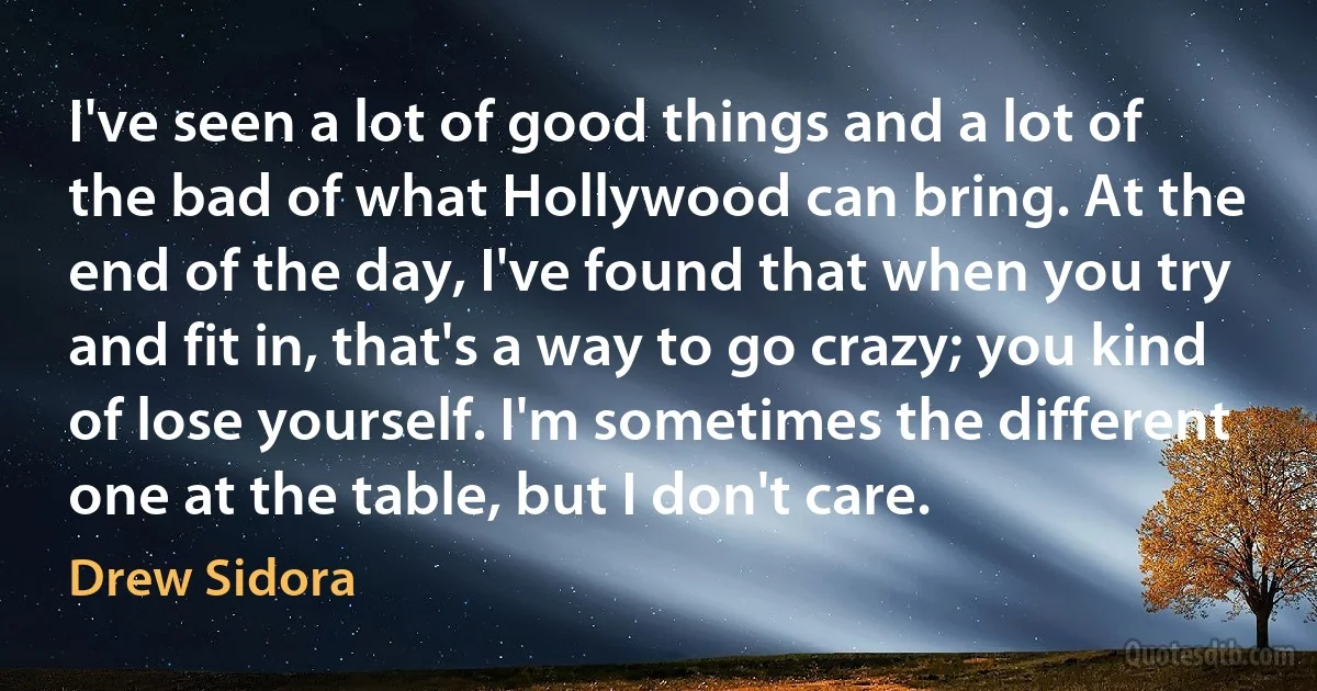 I've seen a lot of good things and a lot of the bad of what Hollywood can bring. At the end of the day, I've found that when you try and fit in, that's a way to go crazy; you kind of lose yourself. I'm sometimes the different one at the table, but I don't care. (Drew Sidora)