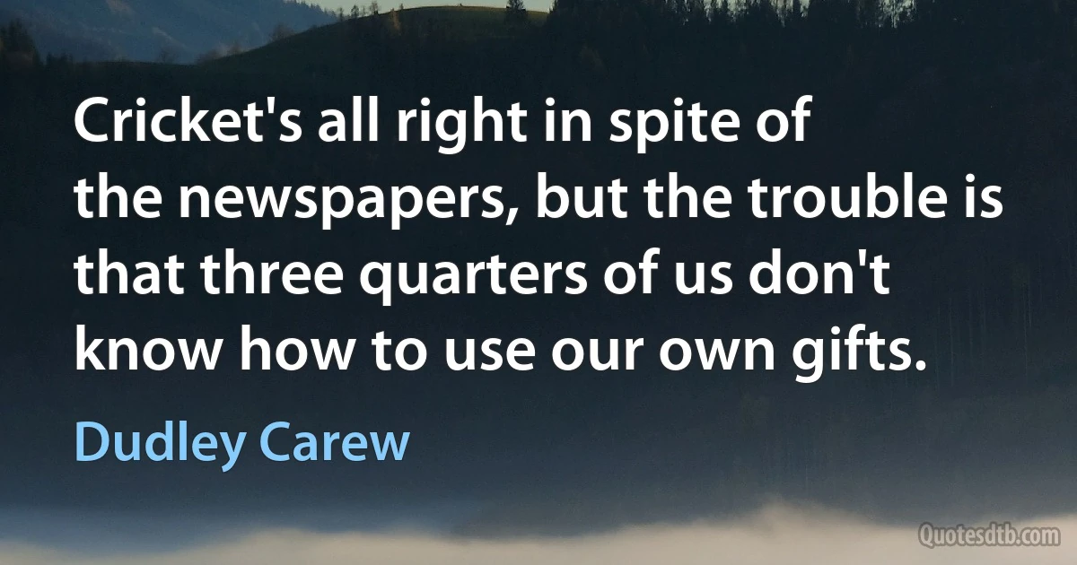 Cricket's all right in spite of the newspapers, but the trouble is that three quarters of us don't know how to use our own gifts. (Dudley Carew)