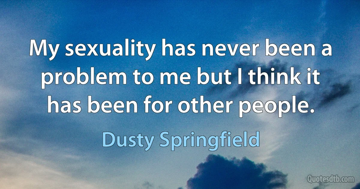 My sexuality has never been a problem to me but I think it has been for other people. (Dusty Springfield)