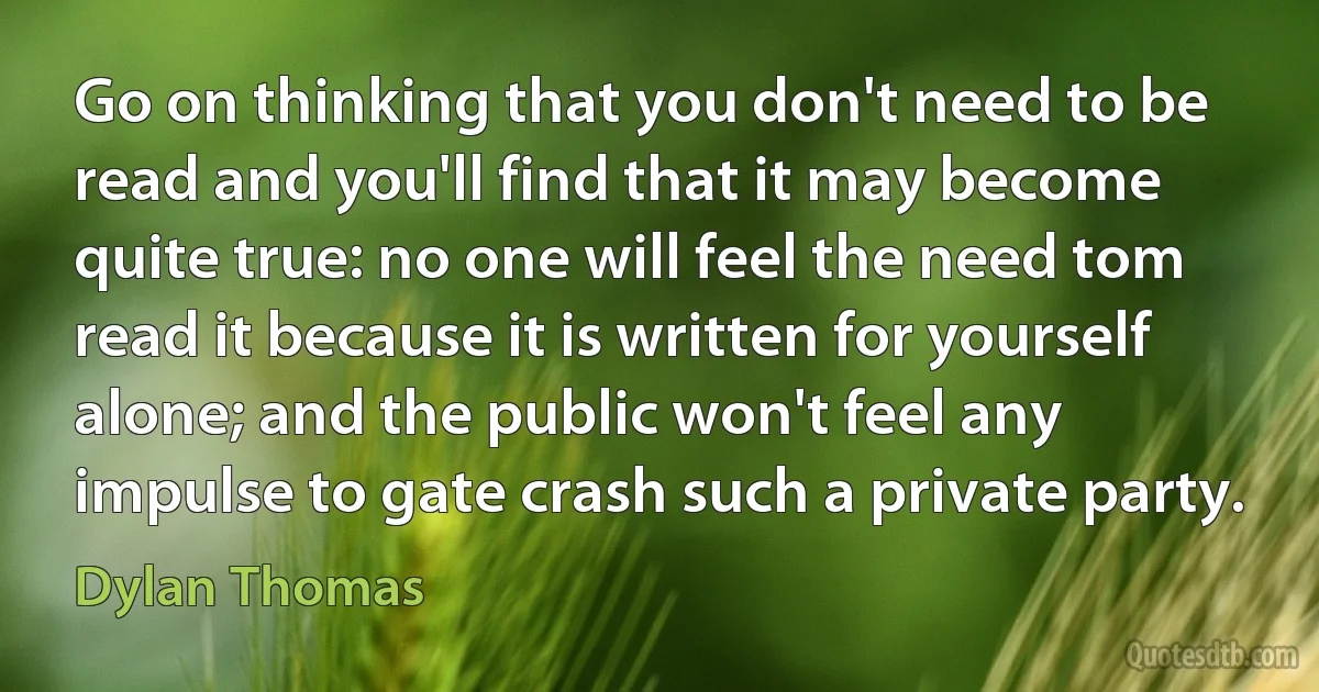 Go on thinking that you don't need to be read and you'll find that it may become quite true: no one will feel the need tom read it because it is written for yourself alone; and the public won't feel any impulse to gate crash such a private party. (Dylan Thomas)