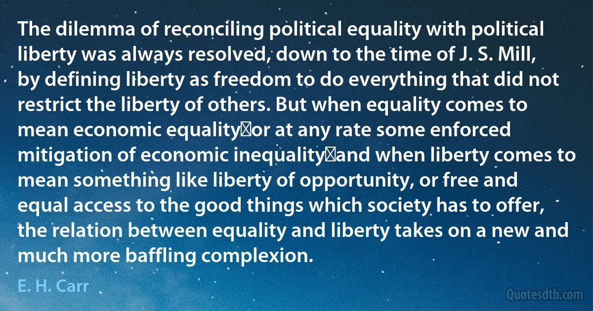 The dilemma of reconciling political equality with political liberty was always resolved, down to the time of J. S. Mill, by defining liberty as freedom to do everything that did not restrict the liberty of others. But when equality comes to mean economic equality―or at any rate some enforced mitigation of economic inequality―and when liberty comes to mean something like liberty of opportunity, or free and equal access to the good things which society has to offer, the relation between equality and liberty takes on a new and much more baffling complexion. (E. H. Carr)