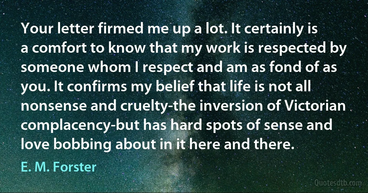 Your letter firmed me up a lot. It certainly is a comfort to know that my work is respected by someone whom I respect and am as fond of as you. It confirms my belief that life is not all nonsense and cruelty-the inversion of Victorian complacency-but has hard spots of sense and love bobbing about in it here and there. (E. M. Forster)