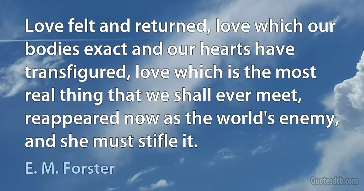 Love felt and returned, love which our bodies exact and our hearts have transfigured, love which is the most real thing that we shall ever meet, reappeared now as the world's enemy, and she must stifle it. (E. M. Forster)