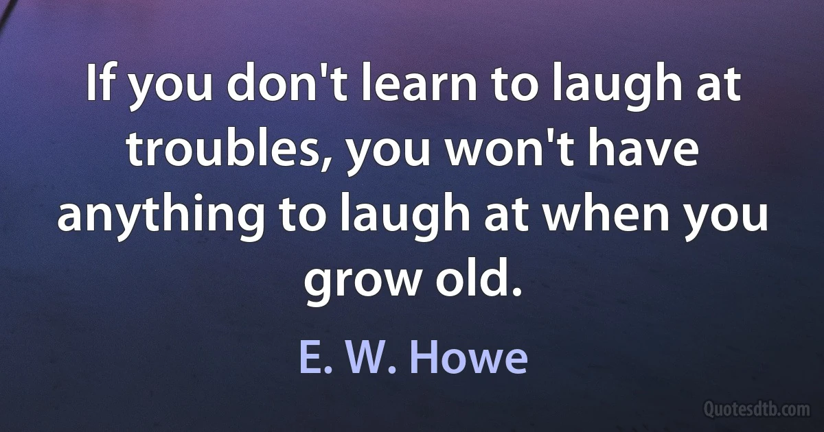 If you don't learn to laugh at troubles, you won't have anything to laugh at when you grow old. (E. W. Howe)