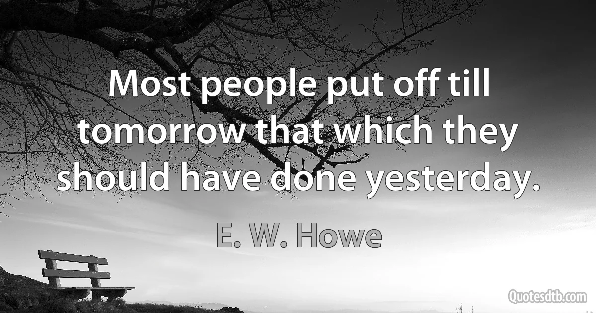 Most people put off till tomorrow that which they should have done yesterday. (E. W. Howe)