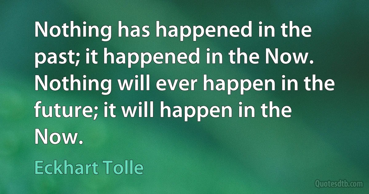 Nothing has happened in the past; it happened in the Now. Nothing will ever happen in the future; it will happen in the Now. (Eckhart Tolle)