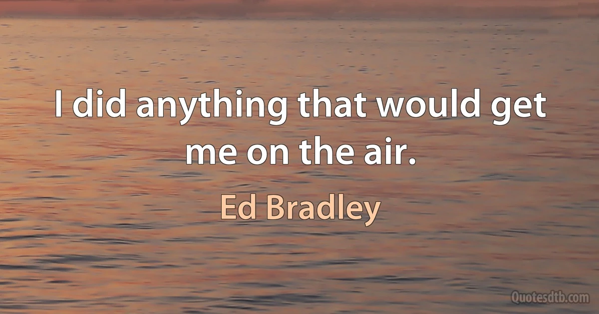 I did anything that would get me on the air. (Ed Bradley)