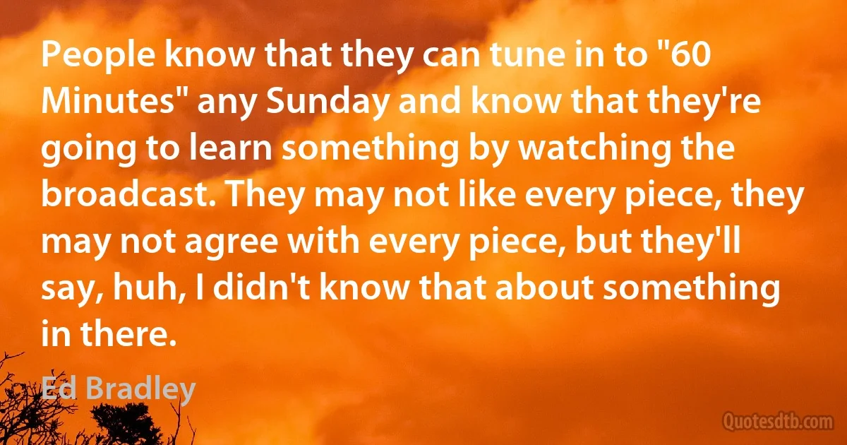 People know that they can tune in to "60 Minutes" any Sunday and know that they're going to learn something by watching the broadcast. They may not like every piece, they may not agree with every piece, but they'll say, huh, I didn't know that about something in there. (Ed Bradley)