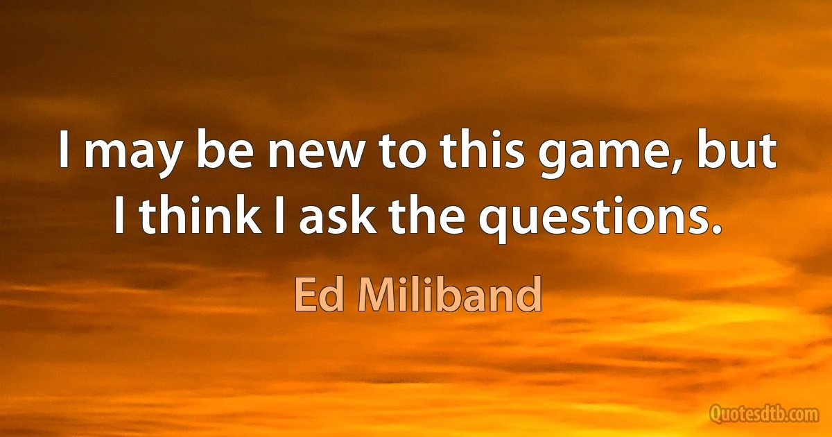 I may be new to this game, but I think I ask the questions. (Ed Miliband)