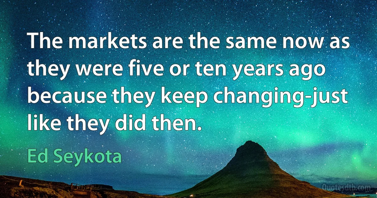 The markets are the same now as they were five or ten years ago because they keep changing-just like they did then. (Ed Seykota)