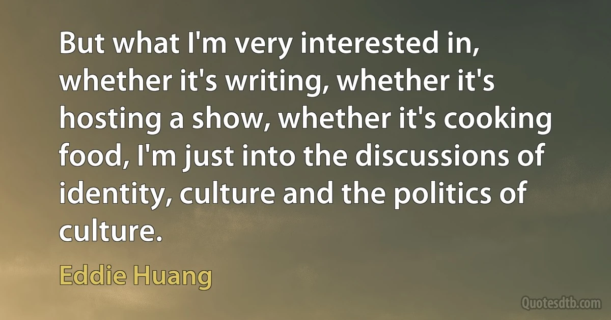 But what I'm very interested in, whether it's writing, whether it's hosting a show, whether it's cooking food, I'm just into the discussions of identity, culture and the politics of culture. (Eddie Huang)