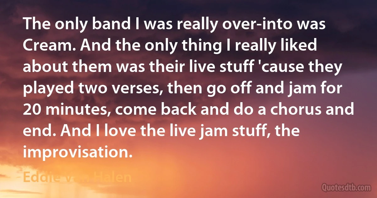 The only band I was really over-into was Cream. And the only thing I really liked about them was their live stuff 'cause they played two verses, then go off and jam for 20 minutes, come back and do a chorus and end. And I love the live jam stuff, the improvisation. (Eddie Van Halen)