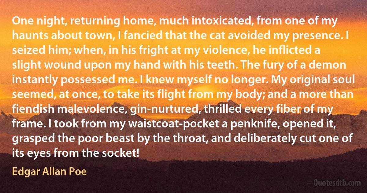 One night, returning home, much intoxicated, from one of my haunts about town, I fancied that the cat avoided my presence. I seized him; when, in his fright at my violence, he inflicted a slight wound upon my hand with his teeth. The fury of a demon instantly possessed me. I knew myself no longer. My original soul seemed, at once, to take its flight from my body; and a more than fiendish malevolence, gin-nurtured, thrilled every fiber of my frame. I took from my waistcoat-pocket a penknife, opened it, grasped the poor beast by the throat, and deliberately cut one of its eyes from the socket! (Edgar Allan Poe)