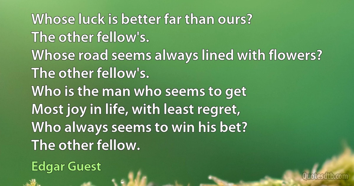 Whose luck is better far than ours?
The other fellow's.
Whose road seems always lined with flowers?
The other fellow's.
Who is the man who seems to get
Most joy in life, with least regret,
Who always seems to win his bet?
The other fellow. (Edgar Guest)