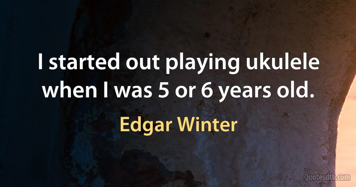 I started out playing ukulele when I was 5 or 6 years old. (Edgar Winter)