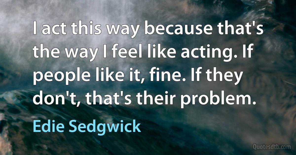 I act this way because that's the way I feel like acting. If people like it, fine. If they don't, that's their problem. (Edie Sedgwick)