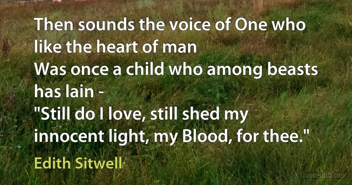 Then sounds the voice of One who like the heart of man
Was once a child who among beasts has lain -
"Still do I love, still shed my innocent light, my Blood, for thee." (Edith Sitwell)