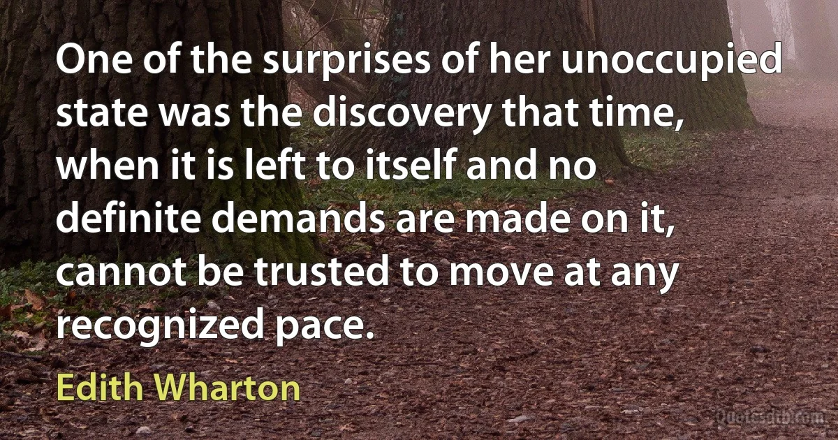 One of the surprises of her unoccupied state was the discovery that time, when it is left to itself and no definite demands are made on it, cannot be trusted to move at any recognized pace. (Edith Wharton)