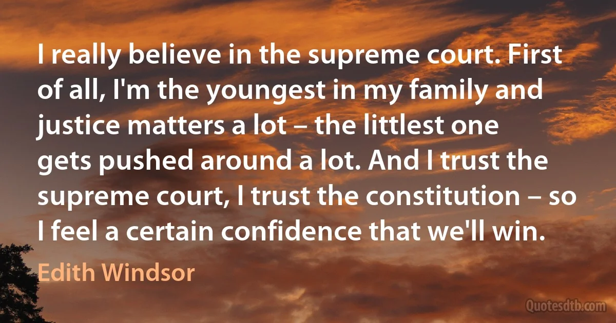 I really believe in the supreme court. First of all, I'm the youngest in my family and justice matters a lot – the littlest one gets pushed around a lot. And I trust the supreme court, I trust the constitution – so I feel a certain confidence that we'll win. (Edith Windsor)