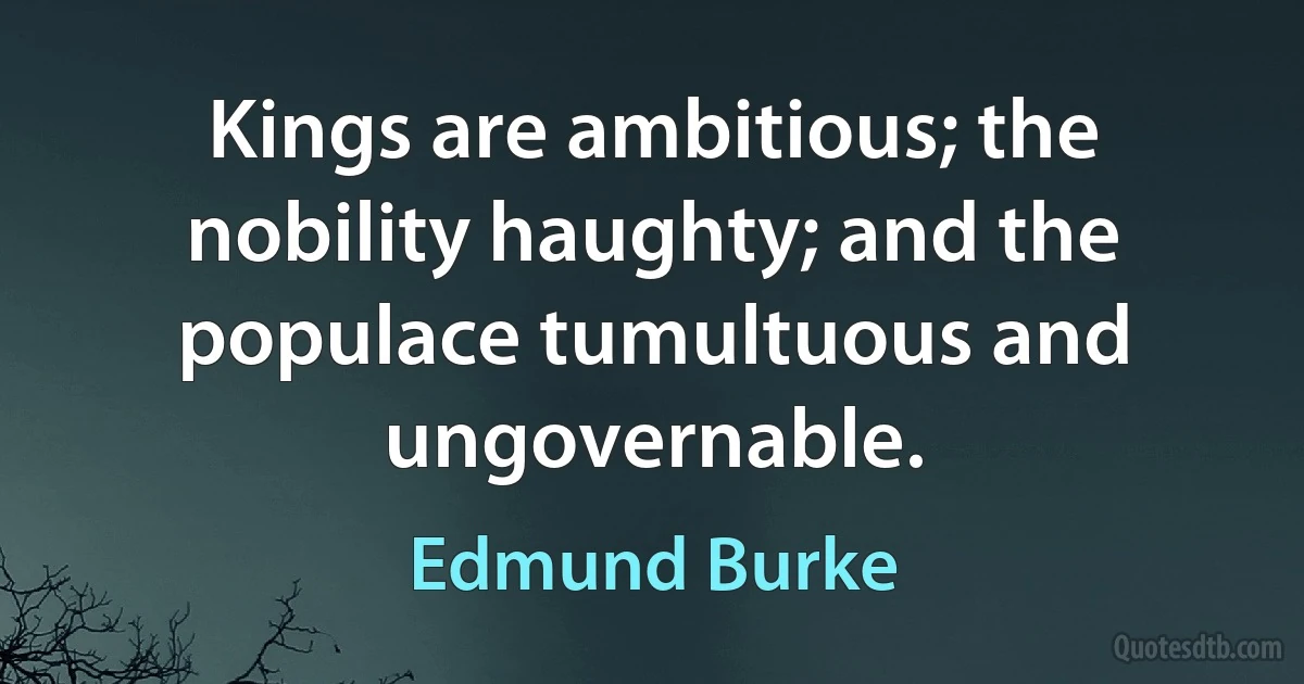 Kings are ambitious; the nobility haughty; and the populace tumultuous and ungovernable. (Edmund Burke)