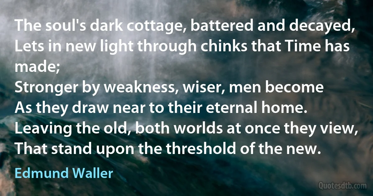 The soul's dark cottage, battered and decayed,
Lets in new light through chinks that Time has made;
Stronger by weakness, wiser, men become
As they draw near to their eternal home.
Leaving the old, both worlds at once they view,
That stand upon the threshold of the new. (Edmund Waller)