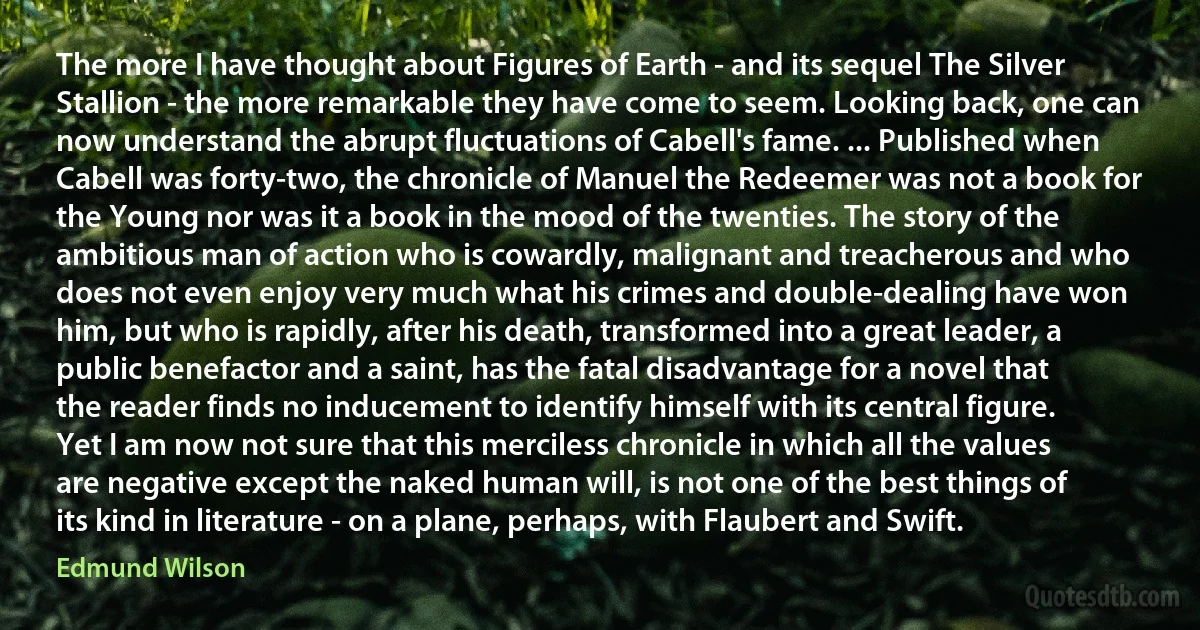 The more I have thought about Figures of Earth - and its sequel The Silver Stallion - the more remarkable they have come to seem. Looking back, one can now understand the abrupt fluctuations of Cabell's fame. ... Published when Cabell was forty-two, the chronicle of Manuel the Redeemer was not a book for the Young nor was it a book in the mood of the twenties. The story of the ambitious man of action who is cowardly, malignant and treacherous and who does not even enjoy very much what his crimes and double-dealing have won him, but who is rapidly, after his death, transformed into a great leader, a public benefactor and a saint, has the fatal disadvantage for a novel that the reader finds no inducement to identify himself with its central figure. Yet I am now not sure that this merciless chronicle in which all the values are negative except the naked human will, is not one of the best things of its kind in literature - on a plane, perhaps, with Flaubert and Swift. (Edmund Wilson)