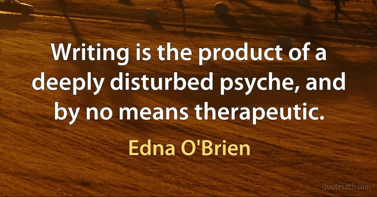 Writing is the product of a deeply disturbed psyche, and by no means therapeutic. (Edna O'Brien)