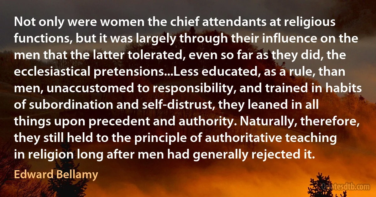 Not only were women the chief attendants at religious functions, but it was largely through their influence on the men that the latter tolerated, even so far as they did, the ecclesiastical pretensions...Less educated, as a rule, than men, unaccustomed to responsibility, and trained in habits of subordination and self-distrust, they leaned in all things upon precedent and authority. Naturally, therefore, they still held to the principle of authoritative teaching in religion long after men had generally rejected it. (Edward Bellamy)